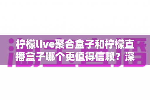 柠檬live聚合盒子和柠檬直播盒子哪个更值得信赖？深度对比评测帮你选出更安心的大屏观影方案
