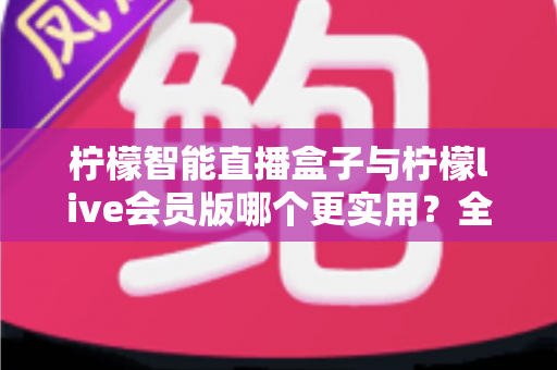 柠檬智能直播盒子与柠檬live会员版哪个更实用？全面对比分析与选购指南助你做出明智选择