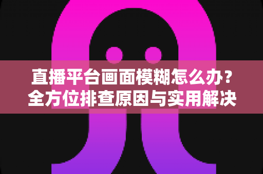 直播平台画面模糊怎么办？全方位排查原因与实用解决技巧，助你快速恢复高清直播画质
