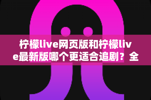 柠檬live网页版和柠檬live最新版哪个更适合追剧？全方位对比助你找到最佳观影方案