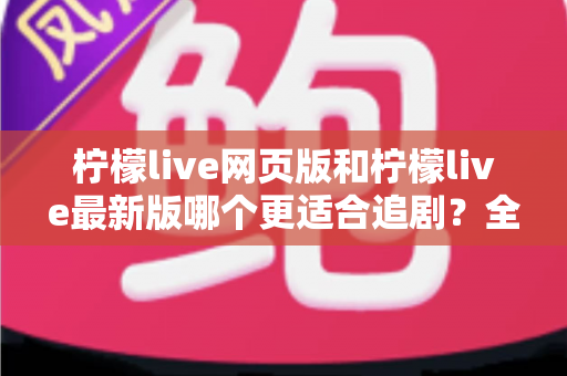 柠檬live网页版和柠檬live最新版哪个更适合追剧？全方位对比助你找到最佳观影方案