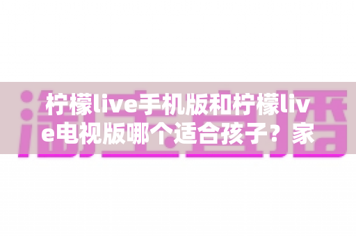 柠檬live手机版和柠檬live电视版哪个适合孩子？家长必读的全面对比与选择指南