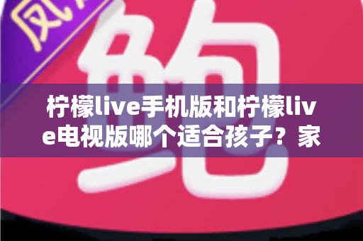柠檬live手机版和柠檬live电视版哪个适合孩子？家长必读的全面对比与选择指南