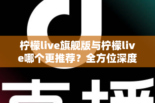柠檬live旗舰版与柠檬live哪个更推荐？全方位深度对比解析，帮你找到最适合自己的直播体验
