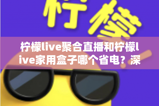 柠檬live聚合直播和柠檬live家用盒子哪个省电？深度功耗对比与选购全指南