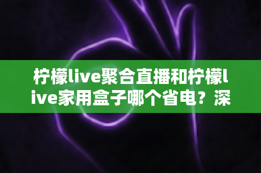 柠檬live聚合直播和柠檬live家用盒子哪个省电？深度功耗对比与选购全指南
