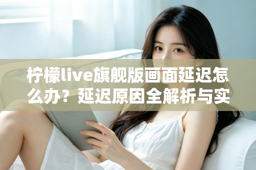 柠檬live旗舰版画面延迟怎么办？延迟原因全解析与实用解决指南