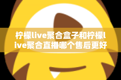 柠檬live聚合盒子和柠檬live聚合直播哪个售后更好?全方位对比解析与实用选购指南 柠檬live聚合盒子和柠檬live聚合直播哪个售后更好?全方位对比解析与实用选购指南