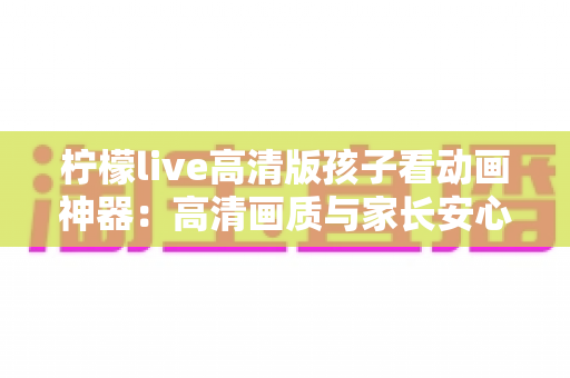 柠檬live高清版孩子看动画神器：高清画质与家长安心兼得的儿童动画观影指南