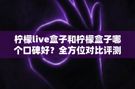 柠檬live盒子和柠檬盒子哪个口碑好？全方位对比评测帮你选对不踩坑