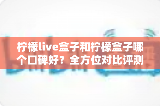 柠檬live盒子和柠檬盒子哪个口碑好？全方位对比评测帮你选对不踩坑