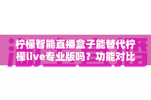 柠檬智能直播盒子能替代柠檬live专业版吗？功能对比、适用人群与选购建议全解析