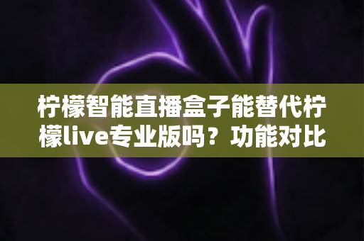 柠檬智能直播盒子能替代柠檬live专业版吗？功能对比、适用人群与选购建议全解析