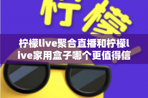 柠檬live聚合直播和柠檬live家用盒子哪个更值得信赖？五大维度深度对比助你安心选购