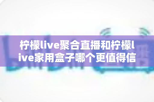 柠檬live聚合直播和柠檬live家用盒子哪个更值得信赖？五大维度深度对比助你安心选购
