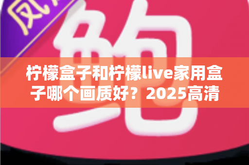 柠檬盒子和柠檬live家用盒子哪个画质好？2025高清电视盒子画质深度对比与选购指南