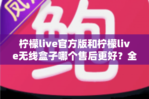 柠檬live官方版和柠檬live无线盒子哪个售后更好？全面对比解析与选购避坑指南