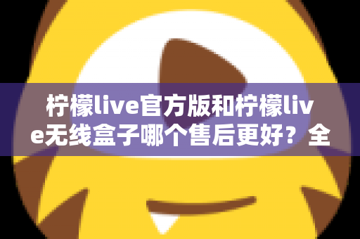 柠檬live官方版和柠檬live无线盒子哪个售后更好？全面对比解析与选购避坑指南