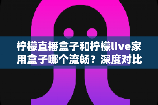 柠檬直播盒子和柠檬live家用盒子哪个流畅？深度对比帮你选对设备