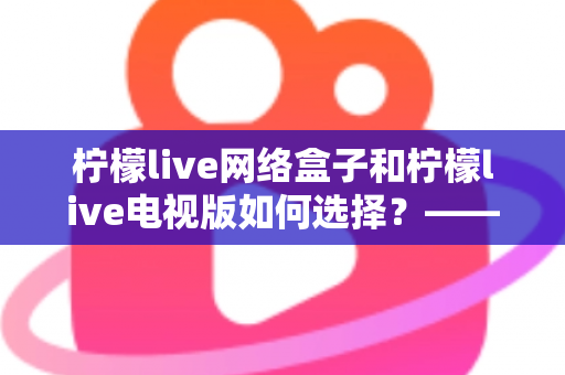 柠檬live网络盒子和柠檬live电视版如何选择？——2024年最全选购指南与深度对比分析