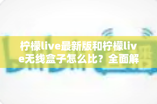 柠檬live最新版和柠檬live无线盒子怎么比？全面解析两大产品差异，帮你找到最适合的选择