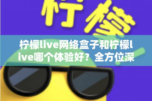 柠檬live网络盒子和柠檬live哪个体验好？全方位深度对比帮你找到最适合自己的观影方案