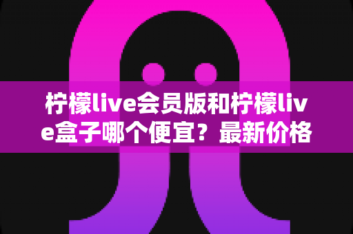 柠檬live会员版和柠檬live盒子哪个便宜？最新价格对比与省钱选购全指南