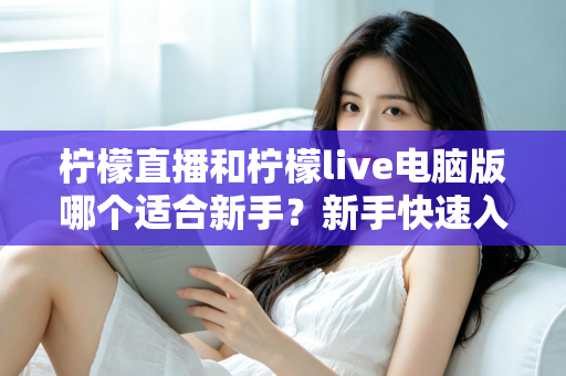 柠檬直播和柠檬live电脑版哪个适合新手？新手快速入门双端选择全指南