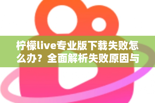 柠檬live专业版下载失败怎么办？全面解析失败原因与高效解决方法指南