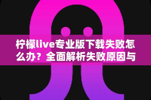 柠檬live专业版下载失败怎么办？全面解析失败原因与高效解决方法指南