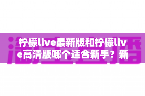 柠檬live最新版和柠檬live高清版哪个适合新手？新手入门选版本全攻略与实用指南