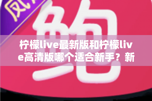 柠檬live最新版和柠檬live高清版哪个适合新手？新手入门选版本全攻略与实用指南