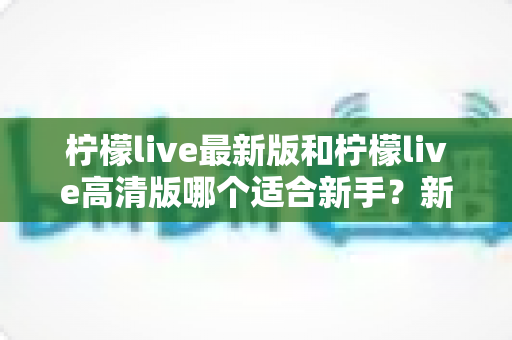 柠檬live最新版和柠檬live高清版哪个适合新手？新手入门选版本全攻略与实用指南