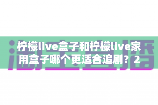 柠檬live盒子和柠檬live家用盒子哪个更适合追剧？2024年最全选购对比指南