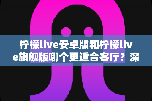柠檬live安卓版和柠檬live旗舰版哪个更适合客厅?深度对比解析帮你一步选对版本 柠檬live安卓版和柠檬live旗舰版哪个更适合客厅?深度对比解析帮你一步选对版本