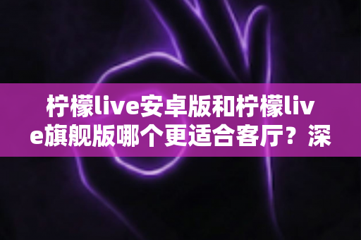 柠檬live安卓版和柠檬live旗舰版哪个更适合客厅?深度对比解析帮你一步选对版本 柠檬live安卓版和柠檬live旗舰版哪个更适合客厅?深度对比解析帮你一步选对版本