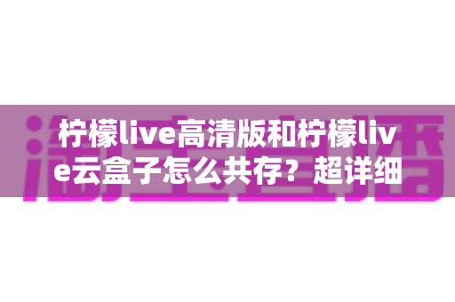 柠檬live高清版和柠檬live云盒子怎么共存？超详细安装使用指南与避坑攻略