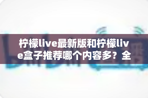 柠檬live最新版和柠檬live盒子推荐哪个内容多？全方位对比评测助你选出最全片源方案