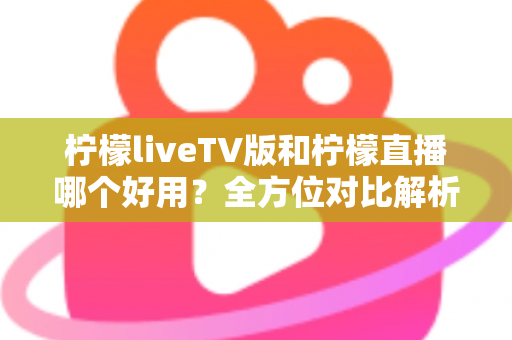 柠檬liveTV版和柠檬直播哪个好用？全方位对比解析，帮你找到最适合自己的观影选择