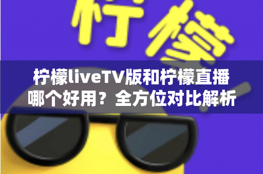 柠檬liveTV版和柠檬直播哪个好用？全方位对比解析，帮你找到最适合自己的观影选择