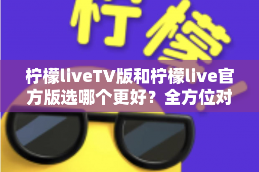 柠檬liveTV版和柠檬live官方版选哪个更好?全方位对比分析与选购指南 柠檬liveTV版和柠檬live官方版选哪个更好?全方位对比分析与选购指南