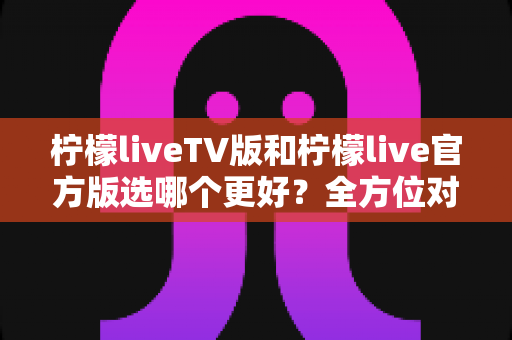 柠檬liveTV版和柠檬live官方版选哪个更好？全方位对比分析与选购指南