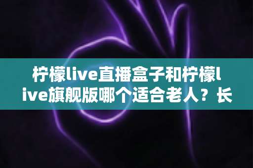 柠檬live直播盒子和柠檬live旗舰版哪个适合老人？长辈观影设备选购全攻略