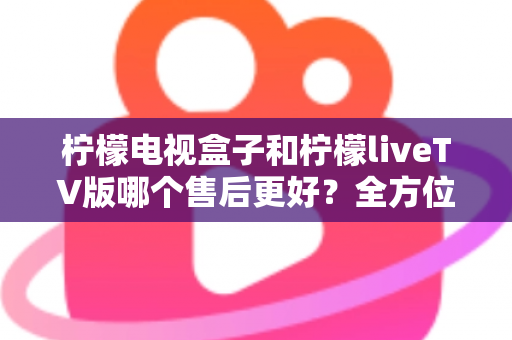 柠檬电视盒子和柠檬liveTV版哪个售后更好？全方位深度对比分析与选购指南