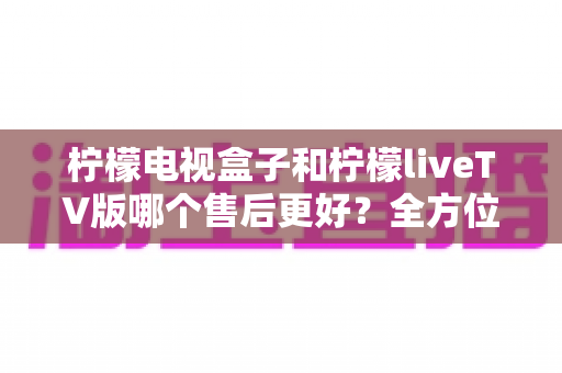 柠檬电视盒子和柠檬liveTV版哪个售后更好？全方位深度对比分析与选购指南
