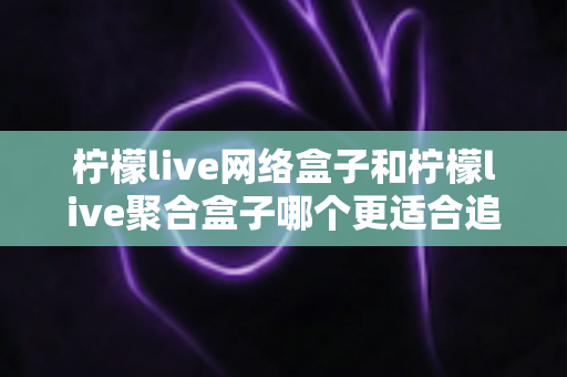 柠檬live网络盒子和柠檬live聚合盒子哪个更适合追剧？追剧党必看的深度对比与选购指南