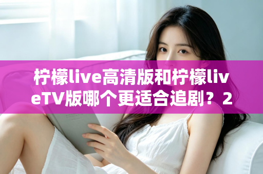 柠檬live高清版和柠檬liveTV版哪个更适合追剧？2024最全对比评测助你找到最佳追剧利器