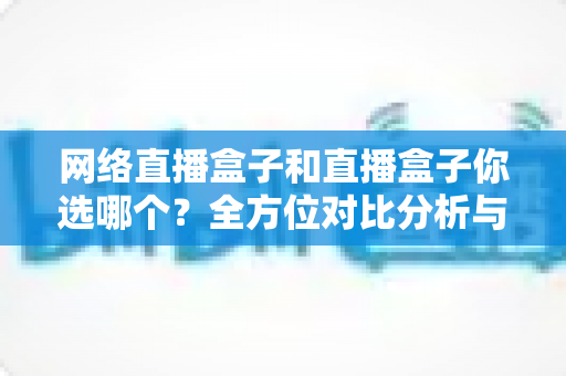 网络直播盒子和直播盒子你选哪个?全方位对比分析与实用选购指南 网络直播盒子和直播盒子你选哪个?全方位对比分析与实用选购指南