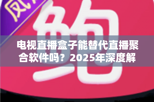 电视直播盒子能替代直播聚合软件吗？2025年深度解析两者差异与选择指南