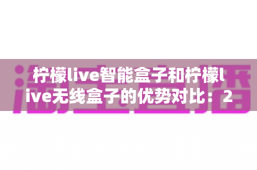 柠檬live智能盒子和柠檬live无线盒子的优势对比：2024最全选购指南，帮你轻松找到理想电视盒子